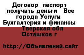 Договор, паспорт, получить деньги - Все города Услуги » Бухгалтерия и финансы   . Тверская обл.,Осташков г.